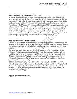 www.natureherbs.org 2012




Two Chambers are Always Better than One
Whether you choose to use an open bin or a compost container, two chambers are
always better than one. In fact, if you are really serious about composting, having two
chambers is a necessity. Because the composting process takes at least several weeks
under the best conditions, you cannot add additional materials to the heap without
“resetting the clock” to day. To create an ideal batch of fully composted material, your
mix needs to “cook” for at least several weeks; if you add additional material, you’ll
have a mix of fully decomposed material, partially decomposed material, and fresh
materials. It’s simply much easier, and much more desirable to use a consistent
mixture of fully decomposed compost for gardening purposes. After all, you wouldn’t
want to buy a bag of potting soil that contained a rotting tomato in it!


Key Ingredients for Great Compost
One of the great aspects of composting is that the key ingredients are often things that
you’d be tempted to throw away. So, with just a little effort, you can contribute less to
the trash stream (good for the environment) and make great compost (good for your
garden).
Compost is created when you provide the right mixture of key ingredients for the
millions of microorganisms that do the dirty work. These microorganisms will eat,
multiply, and convert raw materials to compost as long as the environment is right.
The environment doesn’t have to be absolutely “perfect,” so you don’t need to be a
microbiologist or chemist to have successful compost. You need to provide: food,
water, and air.
The water and air are easy. The food is a little more complex. Food for your little
micro friends consists of two classes of materials, simply referred to as “Greens” and
“Browns.” Green materials are high in nitrogen, while brown materials are high in
carbon. The green materials provide protein for the micro bugs, while the brown
materials provide energy.


Typical green materials are:




natureherbs@ymail.com | +91 841 888 5555
 