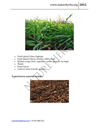 www.natureherbs.org 2012




      Fresh (green) Grass clippings
      Fresh manure (horse, chicken, rabbit, cow)
      Kitchen scraps (fruit, vegetables, coffee grounds, tea bags)
      Weeds
      Green leaves
      Leftover fruits from the garden


Typical brown materials include:




natureherbs@ymail.com | +91 841 888 5555
 