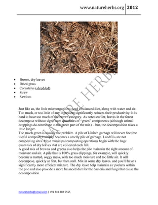 www.natureherbs.org 2012




   Brown, dry leaves
   Dried grass
   Cornstalks (shredded)
   Straw
   Sawdust


    Just like us, the little microorganisms need a balanced diet, along with water and air.
    Too much, or too little of any ingredient significantly reduces their productivity. It is
    hard to have too much of the brown category. As noted earlier, leaves in the forest
    decompose without significant quantities of “green” components (although animal
    droppings do contribute to the green part of the mix) – but, the decomposition takes a
    little longer.
    Too much green is usually the problem. A pile of kitchen garbage will never become
    useful compost; it simply becomes a smelly pile of garbage. Landfills are not
    composting sites. Most municipal composting operations begin with the huge
    quantities of dry leaves that are collected each fall.
    A good mix of browns and greens also helps the pile maintain the right amount of
    moisture and air. A pile that is 100% grass clippings, for example, will quickly
    become a matted, soggy mess, with too much moisture and too little air. It will
    decompose, quickly at first, but then stall. Mix in some dry leaves, and you’ll have a
    significantly more efficient mixture. The dry leave help maintain air pockets within
    the pile and also provide a more balanced diet for the bacteria and fungi that cause the
    decomposition.




    natureherbs@ymail.com | +91 841 888 5555
 