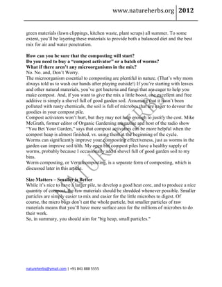 www.natureherbs.org 2012


green materials (lawn clippings, kitchen waste, plant scraps) all summer. To some
extent, you’ll be layering these materials to provide both a balanced diet and the best
mix for air and water penetration.

How can you be sure that the composting will start?
Do you need to buy a “compost activator” or a batch of worms?
What if there aren’t any microorganisms in the mix?
No. No. and, Don’t Worry.
The microorganism essential to composting are plentiful in nature. (That’s why mom
always told us to wash our hands after playing outside!) If you’re starting with leaves
and other natural materials, you’ve got bacteria and fungi that are eager to help you
make compost. And, if you want to give the mix a little boost, one excellent and free
additive is simply a shovel full of good garden soil. Assuming that it hasn’t been
polluted with nasty chemicals, the soil is full of microbes that are eager to devour the
goodies in your compost pile.
Compost activators won’t hurt, but they may not help enough to justify the cost. Mike
McGrath, former editor of Organic Gardening magazine and host of the radio show
“You Bet Your Garden,” says that compost activators can be more helpful when the
compost heap is almost finished, vs. using them at the beginning of the cycle.
Worms can significantly improve your composting effectiveness, just as worms in the
garden can improve soil tilth. My open bin compost piles have a healthy supply of
worms, probably because I occasionally add a shovel full of good garden soil to my
bins.
Worm composting, or Vermicomposting, is a separate form of composting, which is
discussed later in this article.

Size Matters – Smaller is Better
While it’s nice to have a larger pile, to develop a good heat core, and to produce a nice
quantity of compost, the raw materials should be shredded whenever possible. Smaller
particles are simply easier to mix and easier for the little microbes to digest. Of
course, the micro bugs don’t eat the whole particle, but smaller particles of raw
materials means that you’ll have more surface area for the millions of microbes to do
their work.
So, in summary, you should aim for "big heap, small particles."




natureherbs@ymail.com | +91 841 888 5555
 