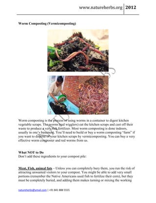 www.natureherbs.org 2012


Worm Composting (Vermicomposting)




Worm composting is the process of using worms in a container to digest kitchen
vegetable scraps. The worms (red wigglers) eat the kitchen scraps and cast off their
waste to produce a very rich fertilizer. Most worm composting is done indoors,
usually in one’s basement. You’ll need to build or buy a worm composting “farm” if
you want to dispose of your kitchen scraps by vermicomposting. You can buy a very
effective worm composter and red worms from us.


What NOT to Do
Don’t add these ingredients to your compost pile:


Meat, Fish, animal fats – Unless you can completely bury them, you run the risk of
attracting unwanted visitors to your compost. You might be able to add very small
portions (remember the Native Americans used fish to fertilize their corn), but they
must be completely buried, and adding them makes turning or mixing the working

natureherbs@ymail.com | +91 841 888 5555
 