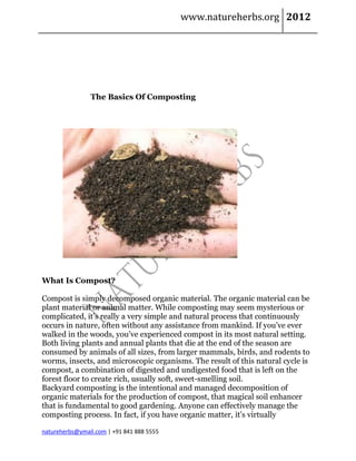 www.natureherbs.org 2012




                The Basics Of Composting




What Is Compost?

Compost is simply decomposed organic material. The organic material can be
plant material or animal matter. While composting may seem mysterious or
complicated, it’s really a very simple and natural process that continuously
occurs in nature, often without any assistance from mankind. If you’ve ever
walked in the woods, you’ve experienced compost in its most natural setting.
Both living plants and annual plants that die at the end of the season are
consumed by animals of all sizes, from larger mammals, birds, and rodents to
worms, insects, and microscopic organisms. The result of this natural cycle is
compost, a combination of digested and undigested food that is left on the
forest floor to create rich, usually soft, sweet-smelling soil.
Backyard composting is the intentional and managed decomposition of
organic materials for the production of compost, that magical soil enhancer
that is fundamental to good gardening. Anyone can effectively manage the
composting process. In fact, if you have organic matter, it’s virtually

natureherbs@ymail.com | +91 841 888 5555
 