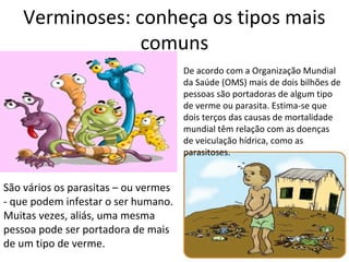 Verminoses: conheça os tipos mais 
comuns 
De acordo com a Organização Mundial 
da Saúde (OMS) mais de dois bilhões de 
pessoas são portadoras de algum tipo 
de verme ou parasita. Estima-se que 
dois terços das causas de mortalidade 
mundial têm relação com as doenças 
de veiculação hídrica, como as 
parasitoses. 
São vários os parasitas – ou vermes 
- que podem infestar o ser humano. 
Muitas vezes, aliás, uma mesma 
pessoa pode ser portadora de mais 
de um tipo de verme. 
 