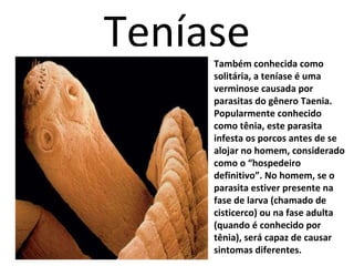 Teníase 
Também conhecida como 
solitária, a teníase é uma 
verminose causada por 
parasitas do gênero Taenia. 
Popularmente conhecido 
como tênia, este parasita 
infesta os porcos antes de se 
alojar no homem, considerado 
como o “hospedeiro 
definitivo”. No homem, se o 
parasita estiver presente na 
fase de larva (chamado de 
cisticerco) ou na fase adulta 
(quando é conhecido por 
tênia), será capaz de causar 
sintomas diferentes. 
 