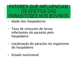 FATORES QUE INFLUENCIAM
OS EFEITOS DAS
PARASITOSES NOS BOVINOS
- Idade dos hospedeiros
- Taxa de consumo de larvas
infectantes do parasito pelo
hospedeiro
- Localização do parasito no organismo
do hospedeiro
- Estado nutricional
 