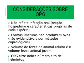 CONSIDERAÇÕES SOBRE
OPG
 Não reflete infecção real (reação
hospedeiro e características próprias de
cada espécie)
 Formas imaturas não produzem ovos
(não evidenciáveis por métodos
coprológicos)
 Volume de fezes de animal adulto é ≠
volume fezes animal jovem
 OPG alto: indica número alto de
helmintos
 