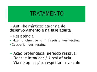 TRATAMENTO
- Anti-helmíntico: atuar na de
desenvolvimento e na fase adulta
- Resistência
 Haemonchus: benzimidazóis e ivermectina
 Cooperia: ivermectina
- Ação prolongada: período residual
- Dose: ↑ intoxicar / ↓ resistência
- Via de aplicação: respeitar → veículo
 