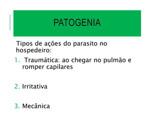 PATOGENIA
Tipos de ações do parasito no
hospedeiro:
1. Traumática: ao chegar no pulmão e
romper capilares
2. Irritativa
3. Mecânica
 