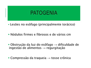 PATOGENIA
 Lesões no esôfago (principalmente torácico)
 Nódulos firmes e fibrosos e de vários cm
 Obstrução da luz do esôfago → dificuldade de
ingestão de alimentos → regurgitação
 Compressão da traqueia → tosse crônica
 
