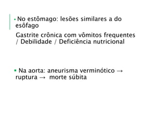  No estômago: lesões similares a do
esôfago
Gastrite crônica com vômitos frequentes
/ Debilidade / Deficiência nutricional
 Na aorta: aneurisma verminótico →
ruptura → morte súbita
 