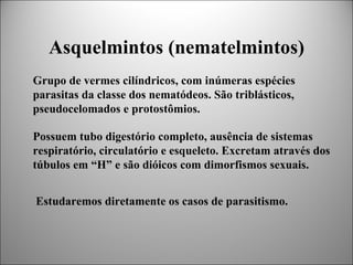 Asquelmintos (nematelmintos)
Grupo de vermes cilíndricos, com inúmeras espécies
parasitas da classe dos nematódeos. São triblásticos,
pseudocelomados e protostômios.

Possuem tubo digestório completo, ausência de sistemas
respiratório, circulatório e esqueleto. Excretam através dos
túbulos em “H” e são dióicos com dimorfismos sexuais.


Estudaremos diretamente os casos de parasitismo.
 