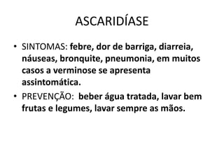 ASCARIDÍASE
• SINTOMAS: febre, dor de barriga, diarreia,
náuseas, bronquite, pneumonia, em muitos
casos a verminose se apresenta
assintomática.
• PREVENÇÃO: beber água tratada, lavar bem
frutas e legumes, lavar sempre as mãos.
 