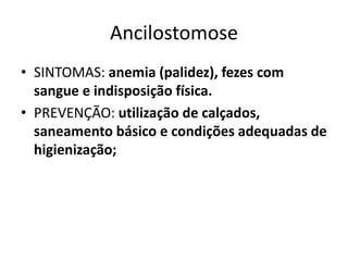 Ancilostomose
• SINTOMAS: anemia (palidez), fezes com
sangue e indisposição física.
• PREVENÇÃO: utilização de calçados,
saneamento básico e condições adequadas de
higienização;
 