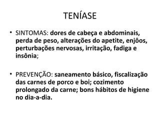 TENÍASE
• SINTOMAS: dores de cabeça e abdominais,
perda de peso, alterações do apetite, enjôos,
perturbações nervosas, irritação, fadiga e
insônia;
• PREVENÇÃO: saneamento básico, fiscalização
das carnes de porco e boi; cozimento
prolongado da carne; bons hábitos de higiene
no dia-a-dia.
 