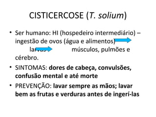 CISTICERCOSE (T. solium)
• Ser humano: HI (hospedeiro intermediário) –
ingestão de ovos (água e alimentos)
larvas músculos, pulmões e
cérebro.
• SINTOMAS: dores de cabeça, convulsões,
confusão mental e até morte
• PREVENÇÃO: lavar sempre as mãos; lavar
bem as frutas e verduras antes de ingerí-las
 