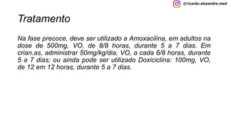 @ricardo.alexandre.med
Tratamento
Na fase precoce, deve ser utilizado a Amoxacilina, em adultos na
dose de 500mg, VO, de 8/8 horas, durante 5 a 7 dias. Em
crian.as, administrar 50mg/kg/dia, VO, a cada 6/8 horas, durante
5 a 7 dias; ou ainda pode ser utilizado Doxiciclina: 100mg, VO,
de 12 em 12 horas, durante 5 a 7 dias.
 
