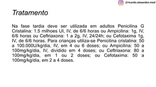 @ricardo.alexandre.med
Tratamento
Na fase tardia deve ser utilizada em adultos Penicilina G
Cristalina: 1.5 milhoes UI, IV, de 6/6 horas ou Ampicilina: 1g, IV,
6/6 horas ou Ceftriaxona: 1 a 2g, IV, 24/24h; ou Cefotaxima 1g,
IV, de 6/6 horas. Para crianças utiliza-se Penicilina cristalina: 50
a 100.000U/kg/dia, IV, em 4 ou 6 doses; ou Ampicilina: 50 a
100mg/kg/dia, IV, dividido em 4 doses; ou Ceftriaxona: 80 a
100mg/kg/dia, em 1 ou 2 doses; ou Cefotaxima: 50 a
100mg/kg/dia, em 2 a 4 doses.
 
