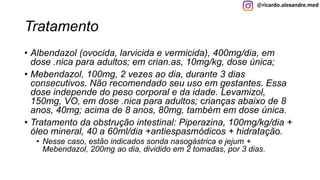 @ricardo.alexandre.med
Tratamento
• Albendazol (ovocida, larvicida e vermicida), 400mg/dia, em
dose .nica para adultos; em crian.as, 10mg/kg, dose única;
• Mebendazol, 100mg, 2 vezes ao dia, durante 3 dias
consecutivos. Não recomendado seu uso em gestantes. Essa
dose independe do peso corporal e da idade. Levamizol,
150mg, VO, em dose .nica para adultos; crianças abaixo de 8
anos, 40mg; acima de 8 anos, 80mg, também em dose única.
• Tratamento da obstrução intestinal: Piperazina, 100mg/kg/dia +
óleo mineral, 40 a 60ml/dia +antiespasmódicos + hidratação.
• Nesse caso, estão indicados sonda nasogástrica e jejum +
Mebendazol, 200mg ao dia, dividido em 2 tomadas, por 3 dias.
 