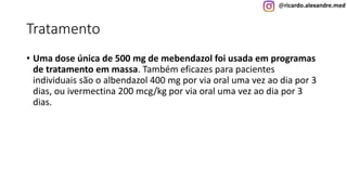 @ricardo.alexandre.med
Tratamento
• Uma dose única de 500 mg de mebendazol foi usada em programas
de tratamento em massa. Também eficazes para pacientes
individuais são o albendazol 400 mg por via oral uma vez ao dia por 3
dias, ou ivermectina 200 mcg/kg por via oral uma vez ao dia por 3
dias.
 