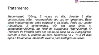 @ricardo.alexandre.med
Tratamento
Mebendazol, 100mg, 2 vezes ao dia, durante 3 dias
consecutivos. Não . recomendado seu uso em gestantes. Essa
dose independendo peso corporal e da idade. Pode ser usado
Albendazol, 2 comprimidos, VO, em dose única (1
comprimido=200mg), ou 10ml de suspensão (5ml=200mg). O
Pamoato de Pirantel pode ser usado na dose de 20-30mg/kg/dia,
durante 3 dias. O controle de cura. Realizado no 7, 14 e 21 dias
após o tratamento, mediante exame parasitológico de fezes.
@ricardo.alexandre.med
 