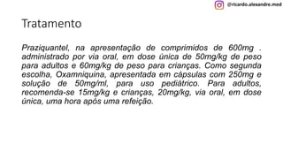 @ricardo.alexandre.med
Tratamento
Praziquantel, na apresentação de comprimidos de 600mg .
administrado por via oral, em dose única de 50mg/kg de peso
para adultos e 60mg/kg de peso para crianças. Como segunda
escolha, Oxamniquina, apresentada em cápsulas com 250mg e
solução de 50mg/ml, para uso pediátrico. Para adultos,
recomenda-se 15mg/kg e crianças, 20mg/kg, via oral, em dose
única, uma hora após uma refeição.
 