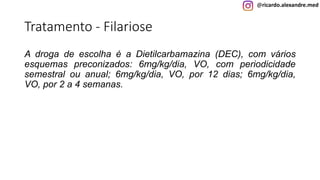@ricardo.alexandre.med
Tratamento - Filariose
A droga de escolha é a Dietilcarbamazina (DEC), com vários
esquemas preconizados: 6mg/kg/dia, VO, com periodicidade
semestral ou anual; 6mg/kg/dia, VO, por 12 dias; 6mg/kg/dia,
VO, por 2 a 4 semanas.
 