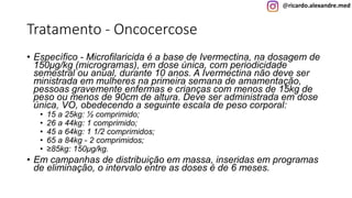 @ricardo.alexandre.med
Tratamento - Oncocercose
• Específico - Microfilaricida é a base de Ivermectina, na dosagem de
150μg/kg (microgramas), em dose única, com periodicidade
semestral ou anual, durante 10 anos. A Ivermectina não deve ser
ministrada em mulheres na primeira semana de amamentação,
pessoas gravemente enfermas e crianças com menos de 15kg de
peso ou menos de 90cm de altura. Deve ser administrada em dose
única, VO, obedecendo a seguinte escala de peso corporal:
• 15 a 25kg: ½ comprimido;
• 26 a 44kg: 1 comprimido;
• 45 a 64kg: 1 1/2 comprimidos;
• 65 a 84kg - 2 comprimidos;
• ≥85kg: 150μg/kg.
• Em campanhas de distribuição em massa, inseridas em programas
de eliminação, o intervalo entre as doses é de 6 meses.
 