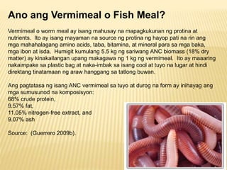 Ano ang Vermimeal o Fish Meal?
Vermimeal o worm meal ay isang mahusay na mapagkukunan ng protina at
nutrients. Ito ay isan...