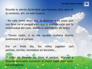 Ver Mis Sueños Volar
Ricardo lo alentó diciéndole que hicieran otro, pero él
le contesto, ahí, no vale la pena.
- No vale como dices eso, le diremos a mi papa que
nos lleve sal al parque para que lo veamos volar por la
inmensidad del cielo, siendo la admiración de todos
- Tienes razón, si tú me ayudas mañana mismo
podremos ir al parque.
Era un lindo día, los niños jugaban con
pelotas, corrían, montaban en bicicleta…
El papa de Ricardo los llevo al parque, Manuel y
Ricardo animados buscaron el mejor lugar para volar
sus papagayos.
 