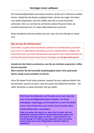 Vermögen clever aufbauen
Die Verdienstmöglichkeiten sind weitaus lukrativer, als Sie sich im Moment vorstellen
können. Sobald Sie drei Ebenen aufgebaut haben, könnte man sagen, Sie haben
eine stabile Organisation, die nicht umfällt, wenn Sie zu neuen Horizonten
aufbrechen. Denn nun sind Sie frei und können weitere Personen finden, die
ernsthaft interessiert sind, Ihr Leben selbst bestimmen zu können.

Diese monatlichen Schecks erhalten Sie auch, wenn Sie mal 3 Monate im Urlaub
sind.

Das ist was für Schlaumeier!
Sie erhalten an jedem ersten des Monats weiterhin Ihre Gehaltszahlung aus Ihrem
Job und am 15. jeden Monat die Zahlung aus Ihrer nebenberuflicher Tätigkeit. Mit
Ihrem Einkommen aus Ihrem Job bestreiten Sie weiterhin Ihren Lebensunterhalt und
mit Ihrem Zusatzeinkommen bauen Sie ein Vermögen auf. Ist das nicht clever?

Anstatt sich den Kopf zu zerbrechen, wen Sie als nächstes ansprechen, treffen
Sie eine Auswahl.
Wem möchten Sie die finanzielle Unabhängigkeit bieten. Eine spannende
Sache, einige Leute auswählen zu können.

Wenn Sie diesen Punkt richtig verstehen, besitzen Sie eine ungeheure Macht. Wie
Sie bemerken, spreche ich davon, dass Sie Leuten eine Möglichkeit anbieten – Sie
sollen niemanden zu etwas überreden oder gar betteln.

Sind Ihnen Ihre Bekannte und Freunde soviel wert, dass Sie
auch ihnen die Möglichkeit geben möchten, von ihrem
Arbeitgeber unabhängig und finanziell frei zu sein? Ich denke
schon. Dann hindert Sie auch nichts, Ihren Freunden diese
Verdienstalternative vorzustellen.
Oder wie gehen Sie damit um, wenn Sie in einem Jahr ein
stattliches nebenberufliches Zusatzeinkommen haben und
Ihre guten Freunde sagen zu Ihnen – warum hast Du mir
nichts gesagt, ich hätte es auch gemacht, denn ich suche
schon lange nach einer Möglichkeit nebenher Geld zu
verdienen.
– 13 –

 