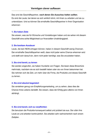 Vermögen clever aufbauen
Das sind die Geschäftspartner, nach denen Sie Ausschau halten sollten.
Es sind die Leute, bei denen es sich wirklich lohnt, mit ihnen zu arbeiten und sie zu
unterstützen. Und so können Sie ernsthafte Geschäftspartner in Ihrer Organisation
erkennen:

1. Sie haben Ziele
Sie wissen, was sie für Wünsche und Vorstellungen haben und sie sehen mit diesem
Geschäft eine echte Möglichkeit zur finanziellen Unabhängigkeit.

2. Sie besitzen Ausdauer
Leute, die kein NEIN ertragen können, haben in diesem Geschäft wenig Chancen.
Der ernsthafte Geschäftspartner weiß, dass nicht jeder seine Chance erkennen wird
und stellt sich darauf ein, denn nicht jeder benötigt, was Sie anzubieten haben.
3. Sie sind bereit, zu lernen
Sie werden angerufen, sie haben Hunderte von Fragen. Sie lesen diese Broschüre
mehrmals, nachdem sie es sich bestellt haben oder sie von Ihnen bekommen hat.
Sie nehmen sich die Zeit, um mehr über die Firma, die Produkte und dieses Geschäft
zu lernen.

4. Sie sind absolut begeistert
Sie verstehen genug von Empfehlungsmarketing, um zu sehen, dass dies die
Chance ihres Lebens darstellt. Sie wissen, dass der Erfolg ganz alleine von ihnen
abhängt.

5. Sie sind bereit, sich zu verpflichten
Sie benutzen die Produkte konsequent selbst und probiert sie aus. Sie rufen ihre
Leute an und arbeiten kontinuierlich. Sie arbeiten sehr wahrscheinlich nach einem
Zeitplan.

– 20 –

 