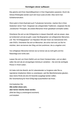 Vermögen clever aufbauen
Das gleiche wird Ihren Geschäftspartnern in Ihrer Organisation passieren. Durch die
Adress-Weitergabe werden auch dort neue Leute anrufen. Dies nennt man
Aufwärtsmotivation.

Wenn jetzt in Ihrem Kopf jetzt auch Turbulenzen herrschen, machen Sie in Ihren
Gedanken reinen Tisch. Vergessen sie unbegründete Traditionen, vergessen Sie die
„
moralischen“Prinzipien, die andere Menschen Ihnen gewaltsam einimpfen wollen.

Orientieren Sie sich an den Erfolgreichen in diesem Geschäft, weil sie wissen, dass
es funktioniert und wie es geht. Lesen Sie Biographien von erfolgreichen Menschen,
z.B. "Die 16 Erfolgsgesetze" von Napoleon Hill oder hören sie motivierende CD's
oder DVD's. Orientieren Sie sich an Menschen, die schon dort sind, wo Sie hin
möchten, denn sie kennen den Weg und die Landminen, die zu umgehen sind.

Von erfolglosen Menschen können sie nur lernen wie es nicht geht und ihre
Ratschläge sind nichts wert.

Lassen Sie sich von Ihrem Gefühl und von Ihrem Verstand leiten, und vor allem
sollen Sie sich als ein einzigartiges Individuum verstehen – Sie sind die wichtigste
Person in Ihrem Leben.

Ich habe nicht die Absicht, als Ihr Lebensberater zu fungieren oder Sie zu
irgendeiner drastischen Aktion zu veranlassen, weil Sie fälschlicherweise glauben,
dass meine Worte als eine Art Garantie ausgelegt werden sollten.
Die Verantwortung für Ihren Erfolg liegt ausschließlich bei Ihnen.

Und bedenken Sie:
Alle wollen etwas sein,
aber keiner möchte etwas werden.
(Weil der Weg zu anstrengend erscheint)
und trotzdem

– 29 –

 