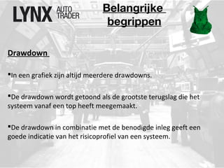 Belangrijke 
begrippen 
Drawdown 
In een grafiek zijn altijd meerdere drawdowns. 
De drawdown wordt getoond als de grootste terugslag die het 
systeem vanaf een top heeft meegemaakt. 
De drawdown in combinatie met de benodigde inleg geeft een 
goede indicatie van het risicoprofiel van een systeem. 
 