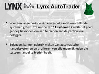 Lynx AutoTrader 
 Voor een lange periode zijn een groot aantal verschillende 
systemen getest. Tot nu toe zijn 11 systemen kwalitatief goed 
genoeg bevonden om aan te bieden aan de particuliere 
belegger. 
 Beleggers kunnen gebruik maken van automatische 
handelssystemen en profiteren van alle mogelijkheden die 
systeemhandel te bieden heeft. 
 