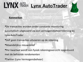 Lynx AutoTrader 
Kenmerken 
De transacties worden onder constante monitoring 
automatisch uitgevoerd via een vermogensbeheerrekening bij 
Lynx AutoTrader 
Zelf geen transacties uitvoeren op de rekening 
Maandelijkse nieuwsbrief 
Per kwartaal wordt een fysiek rekeningoverzicht opgestuurd 
met de behaalde rendementen 
Twitter (Lynx Vermogensbeheer) 
 