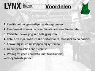 Voordelen 
1. Kwalitatief hoogwaardige handelssystemen 
2. Rendement in zowel opwaartse als neerwaartse markten 
3. Perfecte toevoeging aan beleggingsmix 
4. Totale transparantie inzake performance, statistieken en posities 
5. Eenvoudig in- en uitstappen bij systemen 
6. Geen technische kennis vereist 
7. Weinig tot geen correlatie met traditionele 
vermogenscategorieën 
 