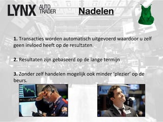 Nadelen 
1. Transacties worden automatisch uitgevoerd waardoor u zelf 
geen invloed heeft op de resultaten. 
2. Resultaten zijn gebaseerd op de lange termijn 
3. Zonder zelf handelen mogelijk ook minder ‘plezier’ op de 
beurs. 
 