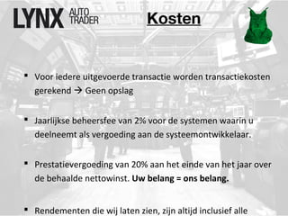 Kosten 
 Voor iedere uitgevoerde transactie worden transactiekosten 
gerekend  Geen opslag 
 Jaarlijkse beheersfee van 2% voor de systemen waarin u 
deelneemt als vergoeding aan de systeemontwikkelaar. 
 Prestatievergoeding van 20% aan het einde van het jaar over 
de behaalde nettowinst. Uw belang = ons belang. 
 Rendementen die wij laten zien, zijn altijd inclusief alle 
 