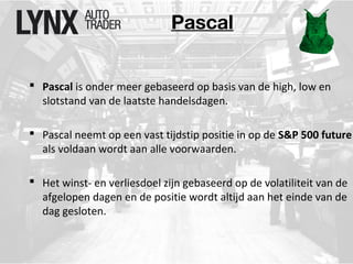 Pascal 
 Pascal is onder meer gebaseerd op basis van de high, low en 
slotstand van de laatste handelsdagen. 
 Pascal neemt op een vast tijdstip positie in op de S&P 500 future 
als voldaan wordt aan alle voorwaarden. 
 Het winst- en verliesdoel zijn gebaseerd op de volatiliteit van de 
afgelopen dagen en de positie wordt altijd aan het einde van de 
dag gesloten. 
 