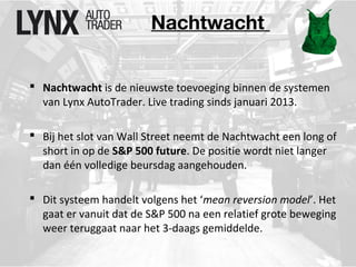 Nachtwacht 
 Nachtwacht is de nieuwste toevoeging binnen de systemen 
van Lynx AutoTrader. Live trading sinds januari 2013. 
 Bij het slot van Wall Street neemt de Nachtwacht een long of 
short in op de S&P 500 future. De positie wordt niet langer 
dan één volledige beursdag aangehouden. 
 Dit systeem handelt volgens het ‘mean reversion model’. Het 
gaat er vanuit dat de S&P 500 na een relatief grote beweging 
weer teruggaat naar het 3-daags gemiddelde. 
 