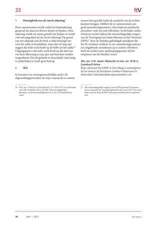 30 Sdu Uitgevers
ftV
juni — 2013
5. Onenigheid over de ‘en/of-rekening’
Door samenwoners wordt veelal een bankrekening
geopend om daarvan diverse kosten te betalen. Deze
rekening wordt ten name gesteld van beiden en wordt
ook wel aangeduid als de ‘en/of-rekening’. Op grond
van een afspraak met de bank is ieder bevoegd om
over het saldo te beschikken, maar dat wil nog niet
zeggen dat ieder recht heeft op de helft van het saldo.26
Uitgangspunt is dat ieder recht heeft op dat deel wat
van hem afkomstig is casu quo aan hem kan worden
toegerekend. Dat dit gedeelte in de praktijk vaak lastig
te achterhalen is, hoeft geen betoog.
6. Slot
In kwesties van vermogensrechtelijke aard is de
dagvaardingsprocedure de wijze waarop de ex-samen-
26 Prof. mr. S. Perrick in Asser/Perrick 3-V* 2011/79. Zie in dit kader
ook: HR 19 oktober 2012, LJN BX 5636 met uitgebreide
literatuur- en bronvermelding door A-G mr. E.B. Rank-Beren-
schot.
woners hun geschil onder de aandacht van de rechter
kunnen brengen. Hebben de ex-samenwoners een
goed samenlevingscontract, dan loopt een juridische
procedure vaak een stuk efficiënter. In dit kader onder-
schrijven wij het tijdens het wetenschappelijk congres
van de Vereniging van Estate Planners in het Notariaat
(EPN)27
door de inleiders gehuldigde standpunt dat
het de voorkeur verdient in een samenlevingscontract
een uitgebreide considerans op te nemen. Hierdoor
heeft de rechter meer aanknopingspunten bij het
toepassen van de Haviltex-norm.
Mw. mr. S.W. Autar-Matawlie en mw. mr. W.H.A.
Leonhard-Strien
Resp. advocaat bij GMW te Den Haag (s.autar@gmw.
nl) en notaris bij Kooijman Lambert Notarissen te
Rotterdam (hleonhard@kooijmanlambert.nl).
27 Het wetenschappelijk congres van de EPN genaamd “Samenwo-
nen en samenleven” werd georganiseerd op 16 mei 2013. Zie in dit
kader ook het door de EPN ontworpen modelcontract samenwo-
nen.
33
 