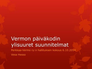Vermon päiväkodin 
ylisuuret suunnitelmat 
Perkkaa-Vermo ry:n hallituksen kokous 6.10.2014 
Vesa Hesso 
 