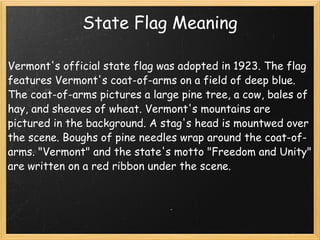State Flag Meaning Vermont's official state flag was adopted in 1923. The flag features Vermont's coat-of-arms on a field of deep blue. The coat-of-arms pictures a large pine tree, a cow, bales of hay, and sheaves of wheat. Vermont's mountains are pictured in the background. A stag's head is mountwed over the scene. Boughs of pine needles wrap around the coat-of-arms. "Vermont" and the state's motto "Freedom and Unity" are written on a red ribbon under the scene. 
