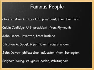Famous People Chester Alan Arthur- U.S. president, from Fairfield   Calvin Coolidge- U.S. president, from Plymouth   John Deere- inventor, from Rutland   Stephen A. Douglas- politician, from Brandon   John Dewey- philosopher, educator, from Burlington   Brigham Young- religious leader, Whitingham 
