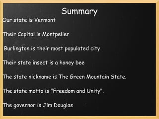 Summary Our state is Vermont    Their Capital is Montpelier     Burlington is their most populated city   Their state insect is a honey bee   The state nickname is The Green Mountain State.   The state motto is "Freedom and Unity".   The governor is Jim Douglas 