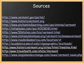 Sources  http://www.vermont.gov/portal/ http://www.historicvermont.org http://www.enchantedlearning.com/usa/states/vermont http://infoplease.com/ipa/A0108281.html http://www.50states.com/bio/vermont.html http://www.statesymbolsusa.org/vermont/nicknamevermont http://www.roadsideamerica.com/location/vt http://academics.smcvt.edu/vtgeographic/textbook/ http:/www.historicvermont.org/sites/html/timeline.html http:/www.travelmath.com/state/Vermont http://www.longislandexchange.com/news/vermont-news.php 