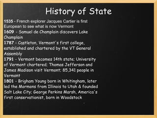 History of State 1535  - French explorer Jacques Cartier is first European to see what is now Vermont   1609  - Samuel de Champlain discovers Lake Champlain  1787  - Castleton, Vermont's first college, established and chartered by the VT General Assembly  1791  - Vermont becomes 14th state; University of Vermont chartered; Thomas Jefferson and James Madison visit Vermont; 85,341 people in Vermont  1801  - Brigham Young born in Whitingham, later led the Mormons from Illinois to Utah & founded Salt Lake City; George Perkins Marsh, America's first conservationist, born in Woodstock     
