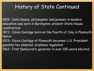 History of State Continued 1859- John Dewey, philosopher and pioneer in modern education was born in Burlington; present State House constructed 1872- Calvin Coolidge born on the Fourth of July in Plymouth Notch 1923- Calvin Coolidge of Plymouth becomes U.S. President: gasoline tax adopted; airplanes regulated 1962- First Democratic governor in over 100 years elected. 
