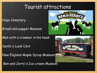 Tourist attractions  Hope Cemetary    Bread and puppet Museum    Man with a crowbar in his head    Santa's Land USA    New England Maple Syrup Museum      Ben and Jerry's Ice cream Museum 