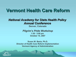 Vermont Health Care Reform National Academy for State Health Policy  Annual Conference   Denver, Colorado Pilgrim’s Pride Workshop 1:30 - 3:00 pm  October 15, 2007 Susan W. Besio, Ph.D. Director of Health Care Reform Implementation Vermont Agency of Administration 